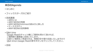 Fixstars Corporation www.fixstars.com
Copyright © Fixstars Corporation
本日のAgenda
• はじめに
• フィックスターズのご紹介
• 技術講演
• ARMとは
• ARM NEONの特徴
• ARM NEONのintrinsicの読み方と探し方
• ケーススタディ
• ARM NEONの活用事例
• Q&A time
Google Meetのチャット欄にご質問を寄せて頂ければ、
ご質問順で講演後に回答いたします。
口頭でご質問をご希望の方は、時間が許す限り回答いたしますので
Q&A timeにGoogle Meetの挙手ボタンをクリックしてください。
• 告知
2
 
