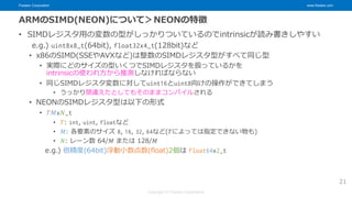Fixstars Corporation www.fixstars.com
Copyright © Fixstars Corporation
ARMのSIMD(NEON)について＞NEONの特徴
• SIMDレジスタ用の変数の型がしっかりついているのでintrinsicが読み書きしやすい
e.g.) uint8x8_t(64bit), float32x4_t(128bit)など
• x86のSIMD(SSEやAVXなど)は整数のSIMDレジスタ型がすべて同じ型
• 実際にどのサイズの型いくつでSIMDレジスタを扱っているかを
intrinsicの使われ方から推測しなければならない
• 同じSIMDレジスタ変数に対してuint16とuint8向けの操作ができてしまう
• うっかり間違えたとしてもそのままコンパイルされる
• NEONのSIMDレジスタ型は以下の形式
• 𝑇𝑀x𝑁_t
• 𝑇: int, uint, floatなど
• 𝑀: 各要素のサイズ 8, 16, 32, 64など(𝑇によっては指定できない物も)
• 𝑁: レーン数 64/𝑀 または 128/𝑀
e.g.) 倍精度(64bit)浮動小数点数(float)2個は float64x2_t
21
 