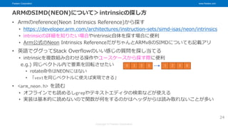 Fixstars Corporation www.fixstars.com
Copyright © Fixstars Corporation
ARMのSIMD(NEON)について＞intrinsicの探し方
• Armのreference(Neon Intrinsics Reference)から探す
• https://developer.arm.com/architectures/instruction-sets/simd-isas/neon/intrinsics
• intrinsicの詳細を知りたい場合やintrinsic自体を探す場合に便利
• Arm公式のNeon Intrinsics ReferenceだがちゃんとARMv8のSIMDについても記載アリ
• 英語でググってStack Overflowのいい感じの質問を探し当てる
• intrinsicを複数組み合わせる操作やユースケースから探す際に便利
e.g.) 同じベクトル内で要素を回転させたい
• rotate命令はNEONにはない
• 「vextを同じベクトルに使えば実現できる」
• <arm_neon.h> を読む
• オフラインでも読めるしgrepやテキストエディタの検索などが使える
• 実装は基本的に読めないので関数が何をするのかはヘッダからは読み取れないことが多い
24
0 1 2 3 1 2 3 0
 