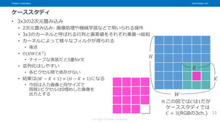 Fixstars Corporation www.fixstars.com
Copyright © Fixstars Corporation
ケーススタディ
• 3x3の2次元畳み込み
• 2次元畳み込み: 画像処理や機械学習などで用いられる操作
• 3x3のカーネルと呼ばれる行列と画素値をそれぞれ乗算→総和
• カーネルによって様々なフィルタが得られる
• 後述
• 𝑂(𝐻𝑊𝐶𝐾2
)
• ナイーブな実装だと5重for文
• 並列化はしやすい
• 各ピクセル間で依存がない
• 結果は 𝑊 − 𝐾 + 1 × 𝐻 − 𝐾 + 1 になる
• 今回は入力画像と同サイズで
周囲1ピクセルは0埋めした画像を
出力とする
33
𝐻
𝑊
𝐾
𝐾
※この図では𝐶は1だが
ケーススタディでは
𝐶 = 3(RGBの3ch.)
 