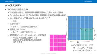 Fixstars Corporation www.fixstars.com
Copyright © Fixstars Corporation
ケーススタディ
• 3x3の2次元畳み込み
• 2次元畳み込み: 画像処理や機械学習などで用いられる操作
• 3x3のカーネルと呼ばれる行列と画素値をそれぞれ乗算→総和
• カーネルによって様々なフィルタが得られる
• 後述
• 𝑂(𝐻𝑊𝐶𝐾2
)
• ナイーブな実装だと5重for文
• 並列化はしやすい
• 各ピクセル間で依存がない
• 結果は 𝑊 − 𝐾 + 1 × 𝐻 − 𝐾 + 1 になる
• 今回は入力画像と同サイズで
周囲1ピクセルは0埋めした画像を
出力とする
34
𝐻
𝑊
𝐾
𝐾
※この図では𝐶は1だが
ケーススタディでは
𝐶 = 3(RGBの3ch.)
 