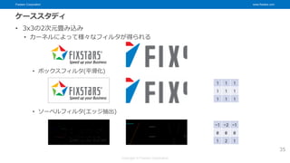 Fixstars Corporation www.fixstars.com
Copyright © Fixstars Corporation
ケーススタディ
• 3x3の2次元畳み込み
• カーネルによって様々なフィルタが得られる
• ボックスフィルタ(平滑化)
• ソーベルフィルタ(エッジ抽出)
35
1 1 1
1 1 1
1 1 1
-1 -2 -1
0 0 0
1 2 1
 
