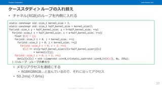 Fixstars Corporation www.fixstars.com
Copyright © Fixstars Corporation
ケーススタディ＞ループの入れ替え
• チャネル(RGB)のループを内側に入れる
• メモリアクセスを連続にする
• RGBRGBRGB...と並んでいるので、それに沿ってアクセス
• 50.2ms(-7.6ms)
37
static constexpr std::size_t kernel_size = 3;
static constexpr std::size_t half_kernel_size = kernel_size/2;
for(std::size_t y = half_kernel_size; y < h-half_kernel_size; ++y)
for(std::size_t x = half_kernel_size; x < w-half_kernel_size; ++x){
float t[3] = {};
for(std::size_t i = 0; i < kernel_size; ++i)
for(std::size_t j = 0; j < kernel_size; ++j)
for(std::size_t c = 0; c < 3; ++c)
t[c] += src[y-half_kernel_size+i][x-half_kernel_size+j][c]
* kernel[i][j];
for(std::size_t c = 0; c < 3; ++c)
dst[y][x][c] = std::clamp<std::uint8_t>(static_cast<std::uint8_t>(t[c]), 0u, 255u);
} //xループ・yループの終わり
 