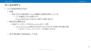 Fixstars Corporation www.fixstars.com
Copyright © Fixstars Corporation
ケーススタディ
• どこをNEON化するか
• 計算
• 各ピクセルの各色毎にfloatの乗算と加算を9回行っている
• ここを複数ピクセル同時に行う
• float(32bit)なので128/32=4個ずつ同時に扱える
• 読み込み/書き込み
• RGBでインタリーブされたuint8_tのデータ列
• vld3q_u8/vst3q_u8を使えば128/8=16ピクセルずつ同時に読み書き可能
• しかもデインタリーブ/インタリーブは自動で行われる
• まずは計算からNEON化してみる
38
 