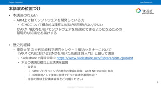 Fixstars Corporation www.fixstars.com
Copyright © Fixstars Corporation
本講演の位置づけ
• 本講演のねらい
• ARM上で動くソフトウェアを開発している方
• SIMDについて概念的な理解はあるが使用歴がない/少ない
がARM NEONを用いてソフトウェアを高速化できるようになるための
基礎的な知識をお届けする
• 歴史的経緯
• 東京大学 次世代知能科学研究センター主催のセミナーにおいて
『ARM CPUにおけるSIMDを用いた高速計算入門』と題して講演
• Slideshareで資料公開中 https://www.slideshare.net/fixstars/arm-cpusimd
• 本日の講演は概ね上記講演を踏襲
• 変更点
• SIMDプログラミングの概念の理解は前提、ARM NEONの話に焦点
• 活用事例として実際に弊社で行った高速化事例を紹介
• 復習の際は上記講演資料をご利用ください
4
 