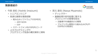 Fixstars Corporation www.fixstars.com
Copyright © Fixstars Corporation
発表者紹介
• 今泉 良紀 (Yoshiki Imaizumi)
• シニアエンジニア
• 高速化業務を複数経験
• 組み込みソフトウェアのSIMD化
• ARM NEON
• DSP
• スマートフォン向けGPGPUコード
• メタプログラミングや
プログラミング言語の構文解析に興味
5
• 宮元 直也 (Naoya Miyamoto)
• ディレクター
• 画像処理や信号処理に関する
プロジェクトの管理を担当
• 自動車やFA機器向けの開発
• アルゴリズム開発から組み込みCPUや
DSP向けの高速化
 