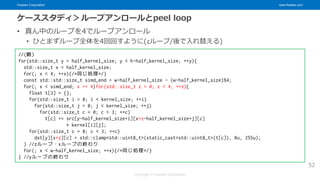 Fixstars Corporation www.fixstars.com
Copyright © Fixstars Corporation
ケーススタディ＞ループアンロールとpeel loop
• 真ん中のループを4でループアンロール
• ひとまずループ全体を4回回すように(zループ/後で入れ替える)
52
//(略)
for(std::size_t y = half_kernel_size; y < h-half_kernel_size; ++y){
std::size_t x = half_kernel_size;
for(; x < 4; ++x){/*同じ処理*/}
const std::std::size_t simd_end = w-half_kernel_size - (w-half_kernel_size)%4;
for(; x < simd_end; x += 4)for(std::size_t z = 0; z < 4; ++z){
float t[3] = {};
for(std::size_t i = 0; i < kernel_size; ++i)
for(std::size_t j = 0; j < kernel_size; ++j)
for(std::size_t c = 0; c < 3; ++c)
t[c] += src[y-half_kernel_size+i][x+z-half_kernel_size+j][c]
* kernel[i][j];
for(std::size_t c = 0; c < 3; ++c)
dst[y][x+z][c] = std::clamp<std::uint8_t>(static_cast<std::uint8_t>(t[c]), 0u, 255u);
} //zループ・xループの終わり
for(; x < w-half_kernel_size; ++x){/*同じ処理*/}
} //yループの終わり
 