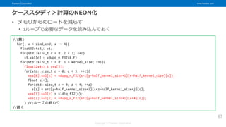 Fixstars Corporation www.fixstars.com
Copyright © Fixstars Corporation
ケーススタディ＞計算のNEON化
• メモリからのロードを減らす
• iループで必要なデータを読み込んでおく
67
//(略)
for(; x < simd_end; x += 4){
float32x4x3_t vt;
for(std::size_t c = 0; c < 3; ++c)
vt.val[c] = vdupq_n_f32(0.f);
for(std::size_t i = 0; i < kernel_size; ++i){
float32x4x3_t vss[3];
for(std::size_t c = 0; c < 3; ++c){
vss[0].val[c] = vdupq_n_f32(src[y-half_kernel_size+i][x-half_kernel_size][c]);
float s[4];
for(std::size_t z = 0; z < 4; ++z)
s[z] = src[y-half_kernel_size+i][x+z-half_kernel_size+j][c];
vss[1].val[c] = vld1q_f32(s);
vss[2].val[c] = vdupq_n_f32(src[y-half_kernel_size+i][x+4][c]);
} //cループの終わり
//続く
 