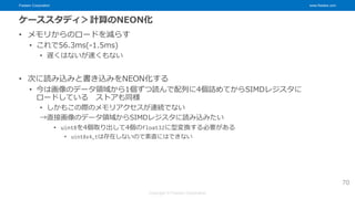 Fixstars Corporation www.fixstars.com
Copyright © Fixstars Corporation
ケーススタディ＞計算のNEON化
• メモリからのロードを減らす
• これで56.3ms(-1.5ms)
• 遅くはないが速くもない
• 次に読み込みと書き込みをNEON化する
• 今は画像のデータ領域から1個ずつ読んで配列に4個詰めてからSIMDレジスタに
ロードしている ストアも同様
• しかもこの際のメモリアクセスが連続でない
→直接画像のデータ領域からSIMDレジスタに読み込みたい
• uint8を4個取り出して4個のfloat32に型変換する必要がある
• uint8x4_tは存在しないので素直にはできない
70
 
