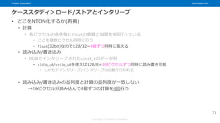 Fixstars Corporation www.fixstars.com
Copyright © Fixstars Corporation
ケーススタディ＞ロード/ストアとインタリーブ
• どこをNEON化するか(再掲)
• 計算
• 各ピクセルの各色毎にfloatの乗算と加算を9回行っている
• ここを複数ピクセル同時に行う
• float(32bit)なので128/32=4個ずつ同時に扱える
• 読み込み/書き込み
• RGBでインタリーブされたuint8_tのデータ列
• vld3q_u8/vst3q_u8を使えば128/8=16ピクセルずつ同時に読み書き可能
• しかもデインタリーブ/インタリーブは自動で行われる
• 読み込み/書き込みの並列度と計算の並列度が一致しない
→16ピクセル分読み込んで4個ずつの計算を4回行う
71
 