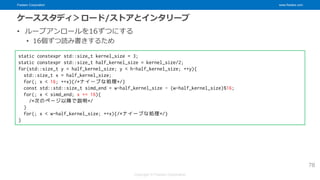 Fixstars Corporation www.fixstars.com
Copyright © Fixstars Corporation
ケーススタディ＞ロード/ストアとインタリーブ
• ループアンロールを16ずつにする
• 16個ずつ読み書きするため
78
static constexpr std::size_t kernel_size = 3;
static constexpr std::size_t half_kernel_size = kernel_size/2;
for(std::size_t y = half_kernel_size; y < h-half_kernel_size; ++y){
std::size_t x = half_kernel_size;
for(; x < 16; ++x){/*ナイーブな処理*/}
const std::std::size_t simd_end = w-half_kernel_size - (w-half_kernel_size)%16;
for(; x < simd_end; x += 16){
/*次のページ以降で説明*/
}
for(; x < w-half_kernel_size; ++x){/*ナイーブな処理*/}
}
 