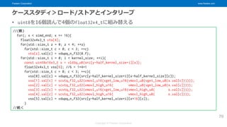 Fixstars Corporation www.fixstars.com
Copyright © Fixstars Corporation
ケーススタディ＞ロード/ストアとインタリーブ
• uint8を16個読んで4個のfloat32x4_tに組み替える
79
//(略)
for(; x < simd_end; x += 16){
float32x4x3_t vts[4];
for(std::size_t z = 0; z < 4; ++z)
for(std::size_t c = 0; c < 3; ++c)
vts[z].val[c] = vdupq_n_f32(0.f);
for(std::size_t i = 0; i < kernel_size; ++i){
const uint8x16x3_t s = vld3q_u8(src[y-half_kernel_size+i][x]);
float32x4x3_t vss[6]; //6 = 1+4+1
for(std::size_t c = 0; c < 3; ++c){
vss[0].val[c] = vdupq_n_f32(src[y-half_kernel_size+i][x-half_kernel_size][c]);
vss[1].val[c] = vcvtq_f32_u32(vmovl_u16(vget_low_u16(vmovl_u8(vget_low_u8(s.val[c])))));
vss[2].val[c] = vcvtq_f32_u32(vmovl_high_u16( vmovl_u8(vget_low_u8(s.val[c]))));
vss[3].val[c] = vcvtq_f32_u32(vmovl_u16(vget_low_u16(vmovl_high_u8( s.val[c]))));
vss[4].val[c] = vcvtq_f32_u32(vmovl_high_u16( vmovl_high_u8( s.val[c])));
vss[5].val[c] = vdupq_n_f32(src[y-half_kernel_size+i][x+16][c]);
}
//続く
 