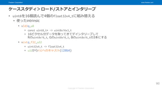 Fixstars Corporation www.fixstars.com
Copyright © Fixstars Corporation
ケーススタディ＞ロード/ストアとインタリーブ
• uint8を16個読んで4個のfloat32x4_tに組み替える
• 使ったintrinsic
• vld3q_u8
• const uint8_t* -> uint8x16x3_t
• 16ピクセル分データを取ってきてデインタリーブして
Rのuint8x16_t, Gのuint8x16_t, Bのuint8x16_tの3本にする
• vcvtq_f32_u32
• uint32x4_t -> float32x4_t
• u32からf32へのキャスト(128bit)
80
 