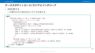Fixstars Corporation www.fixstars.com
Copyright © Fixstars Corporation
ケーススタディ＞ロード/ストアとインタリーブ
• 4回計算する
• 計算のたびに読み込むベクトルを変える
83
//続き
for(std::size_t j = 0; j < kernel_size; ++j)
for(std::size_t z = 0; z < 4; ++z){
float32x4x3_t vs;
const float32x4_t kern = vdupq_n_f32(kernel[i][j]);
for(std::size_t c = 0; c < 3; ++c){
switch(j){
case 0: vs.val[c] = vextq_f32(vss[z].val[c], vss[z+1].val[c], 3); break;
case 1: vs.val[c] = vss[z+1].val[c]; break;
case 2: vs.val[c] = vextq_f32(vss[z+1].val[c], vss[z+2].val[c], 1); break;
}
}
for(std::size_t c = 0; c < 3; ++c)
vts[z].val[c] = vfmaq_f32(vts[z].val[c], vs.val[c], kern);
} //zループ・jループの終わり
} //iループの終わり
//続く
 
