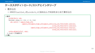 Fixstars Corporation www.fixstars.com
Copyright © Fixstars Corporation
ケーススタディ＞ロード/ストアとインタリーブ
• 書き込む
• 4本のfloat32x4_tをuint8x16_tに詰め込んでRGBをまとめて書き込む
84
//続き
uint8x16x3_t vds;
for(std::size_t c = 0; c < 3; ++c)
vds.val[c] = vqmovn_high_u16(
vqmovn_u16(vqmovn_high_u32(vqmovn_u32(vcvtq_u32_f32(vts[0].val[c])),
vcvtq_u32_f32(vts[1].val[c]))),
vqmovn_high_u32(vqmovn_u32(vcvtq_u32_f32(vts[2].val[c])),
vcvtq_u32_f32(vts[3].val[c])));
vst3q_u8(dst[y][x], vds);
} //xループの終わり
//(略)
 