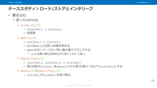 Fixstars Corporation www.fixstars.com
Copyright © Fixstars Corporation
ケーススタディ＞ロード/ストアとインタリーブ
• 書き込む
• 使ったintrinsic
• vcvtq_u32_f32
• float32x4_t -> uint32x4_t
• 型変換
• vqmovn_u32
• uint32x4_t -> uint16x4_t
• movnはmovlとは逆にbit幅を狭める
• qmovnはオーバーフロー時に最大値でクランプする
• uintは最小値は全部0なので気にしなくて良い
• vqmovn_high_u32
• (uint16x4_t, uint32x4_t) -> uint16x8_t
• 第2引数のuint32x4_tをqmovnしてから第1引数とつなげてuint16x8_tにする
• vqmovn_u16/vqmovn_high_u16
• uint16x8_tやuint8x8_tを受け取る
85
 