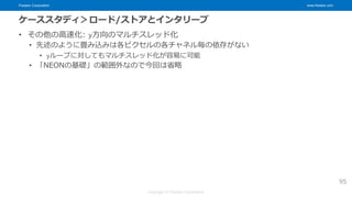 Fixstars Corporation www.fixstars.com
Copyright © Fixstars Corporation
ケーススタディ＞ロード/ストアとインタリーブ
• その他の高速化: y方向のマルチスレッド化
• 先述のように畳み込みは各ピクセルの各チャネル毎の依存がない
• yループに対してもマルチスレッド化が容易に可能
• 「NEONの基礎」の範囲外なので今回は省略
95
 