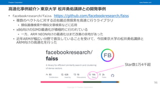 Fixstars Corporation www.fixstars.com
Copyright © Fixstars Corporation
高速化事例紹介＞東京大学 松井勇佑講師との開発事例
• facebookresearch/faiss https://github.com/facebookresearch/faiss
• 複数のベクトルに対する近似最近傍探索を高速に行うライブラリ
• 類似画像検索や類似文章検索などに応用
• x86向けのSIMD最適化が積極的に行われている
• 一方、ARM NEON向けの最適化はまだ改善の余地があった
• 近年ARMが幅広い分野で普及していることを受けて、今回東京大学の松井勇佑講師と
ARM向けの高速化を行った
96
Star数1万4千超
 