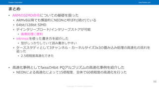 Fixstars Corporation www.fixstars.com
Copyright © Fixstars Corporation
まとめ
• ARMのSIMD命令についての基礎を扱った
• ARMv8以降でも慣習的にNEONと呼ばれ(続け)ている
• 64bit/128bit SIMD
• デインタリーブロード/インタリーブストアが可能
• 画像処理に便利
• intrinsicを使った書き方を紹介した
• 型がしっかりしていて読み書きしやすい
• ケーススタディとして3チャンネル・カーネルサイズ3x3の畳み込み処理の高速化の流れを
追った
• 2.5倍程度高速化できた
• 高速化事例としてfaissの4bit PQアルゴリズムの高速化事例を紹介した
• NEONによる高速化によって15倍程度、全体で60倍程度の高速化を行った
98
 