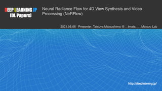 1
Neural Radiance Flow for 4D View Synthesis and Video
Processing (NeRFlow)
2021.08.06 Presenter: Tatsuya Matsushima @__tmats__ , Matsuo Lab
 