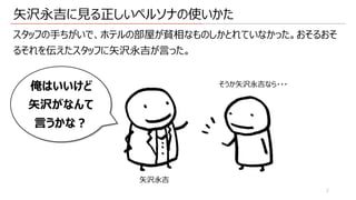 ⽮沢永吉に⾒る正しいペルソナの使いかた
スタッフの⼿ちがいで、ホテルの部屋が貧相なものしかとれていなかった。おそるおそ
るそれを伝えたスタッフに⽮沢永吉が⾔った。
2
俺はいいけど
⽮沢がなんて
⾔うかな︖
そうか⽮沢永吉なら・・・
⽮沢永吉
 