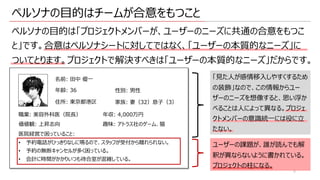 ペルソナの⽬的はチームが合意をもつこと
ペルソナの⽬的は「プロジェクトメンバーが、ユーザーのニーズに共通の合意をもつこ
と」です。合意はペルソナシートに対してではなく、「ユーザーの本質的なニーズ」に
ついてとります。プロジェクトで解決すべきは「ユーザーの本質的なニーズ」だからです。
名前: ⽥中 優⼀
年齢: 36 性別: 男性
職業: 美容外科医（院⻑）
住所: 東京都港区 家族: 妻（32）息⼦（3）
価値観: 上昇志向
年収: 4,000万円
趣味: アトラス社のゲーム、猫
医院経営で困っていること:
• 予約電話がひっきりなしに鳴るので、スタッフが受付から離れられない。
• 予約の無断キャンセルが多く困っている。
• 会計に時間がかかりいつも待合室が混雑している。
「⾒た⼈が感情移⼊しやすくするため
の装飾」なので、この情報からユー
ザーのニーズを想像すると、思い浮か
べることは⼈によって異なる。プロジェ
クトメンバーの意識統⼀には役に⽴
たない。
5
ユーザーの課題が、誰が読んでも解
釈が異ならないように書かれている。
プロジェクトの柱になる。
 