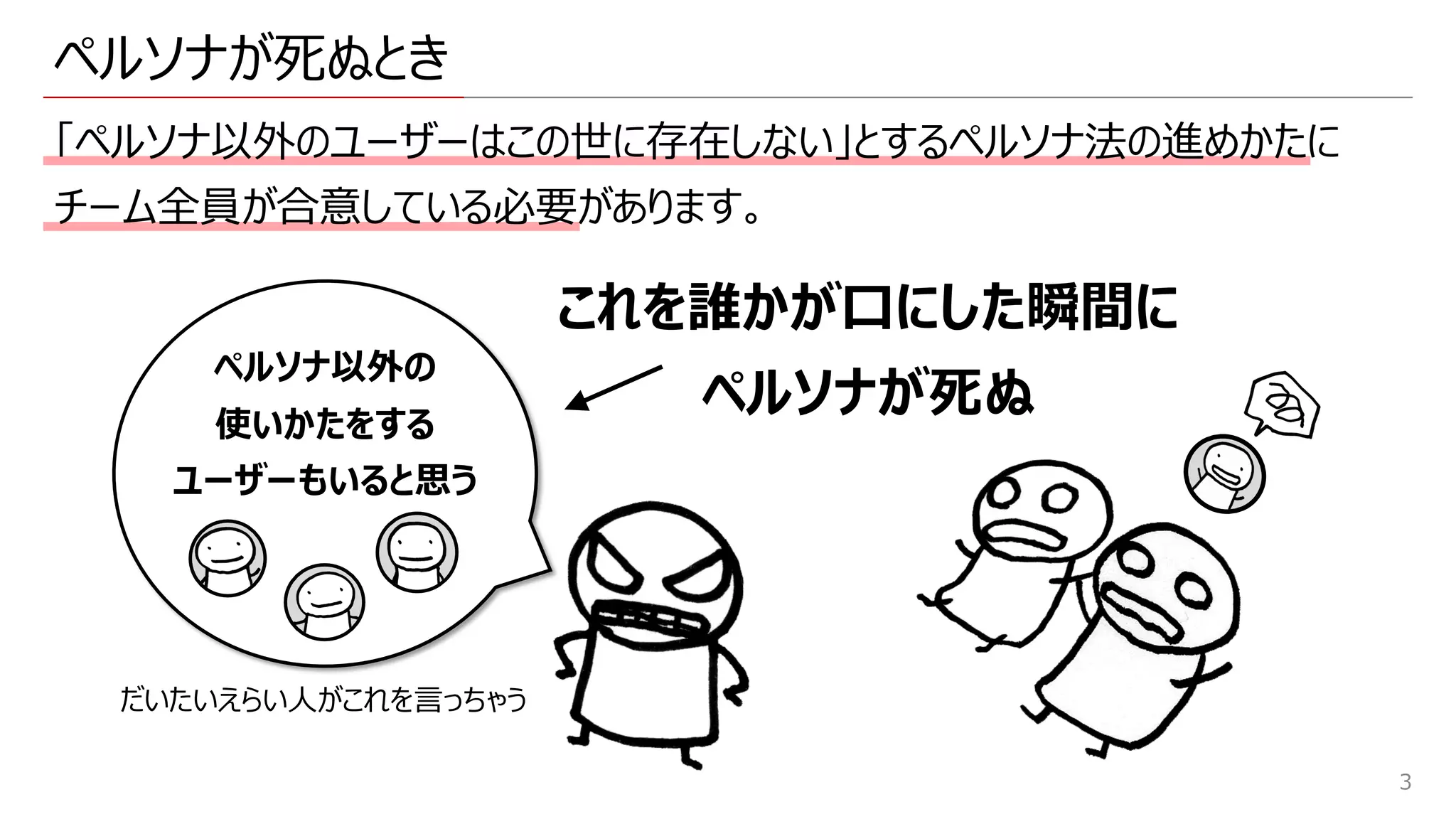ペルソナが死ぬとき
「ペルソナ以外のユーザーはこの世に存在しない」とするペルソナ法の進めかたに
チーム全員が合意している必要があります。
3
これを誰かが⼝にした瞬間に
ペルソナが死ぬ
ペルソナ以外の
使いかたをする
ユーザーもいると思う
だいたいえらい⼈がこれを⾔っちゃう
 