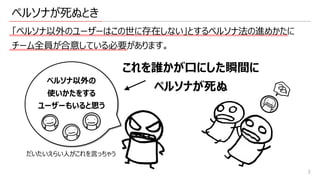 ペルソナが死ぬとき
「ペルソナ以外のユーザーはこの世に存在しない」とするペルソナ法の進めかたに
チーム全員が合意している必要があります。
3
これを誰かが⼝にした瞬間に
ペルソナが死ぬ
ペルソナ以外の
使いかたをする
ユーザーもいると思う
だいたいえらい⼈がこれを⾔っちゃう
 