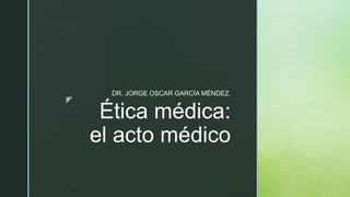 z
Ética médica:
el acto médico
DR. JORGE OSCAR GARCÍA MÉNDEZ.
 