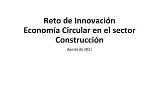 Reto de Innovación
Economía Circular en el sector
Construcción
Agosto de 2021
 