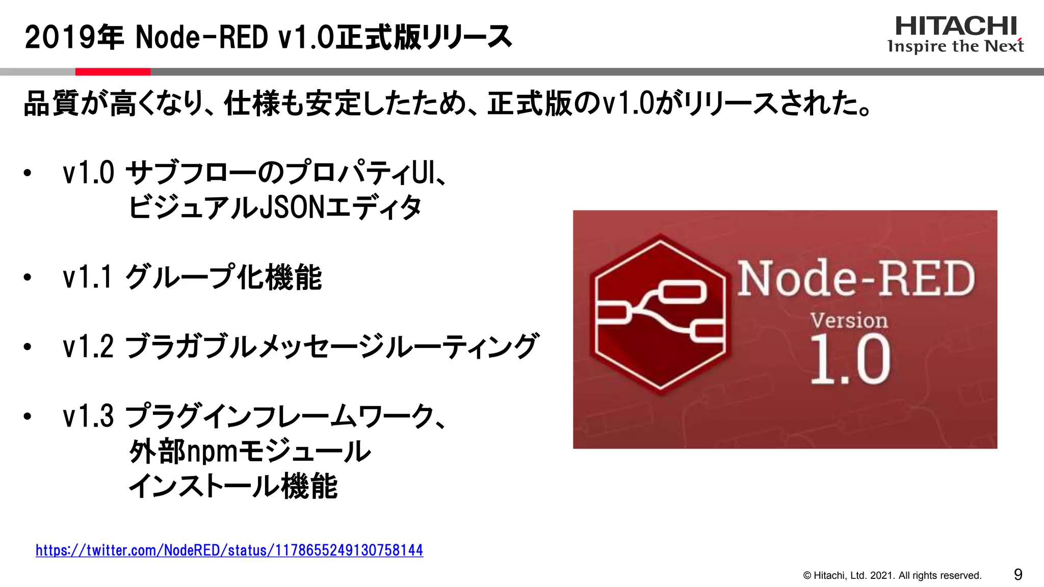 9
© Hitachi, Ltd. 2021. All rights reserved.
品質が高くなり、仕様も安定したため、正式版のv1.0がリリースされた。
• v1.0 サブフローのプロパティUI、
ビジュアルJSONエディタ
• v1.1 グループ化機能
• v1.2 ブラガブルメッセージルーティング
• v1.3 プラグインフレームワーク、
外部npmモジュール
インストール機能
2019年 Node-RED v1.0正式版リリース
https://twitter.com/NodeRED/status/1178655249130758144
 