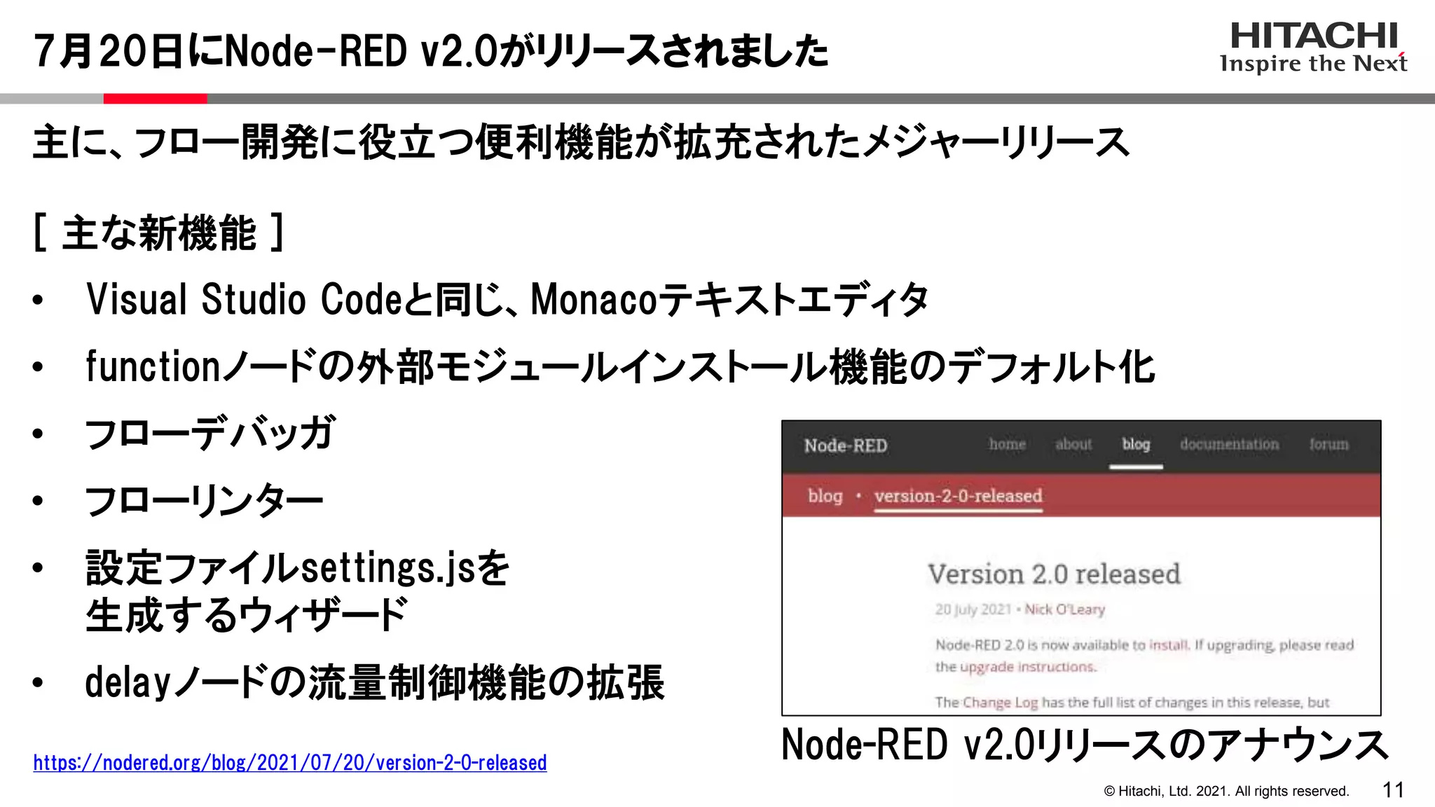 11
© Hitachi, Ltd. 2021. All rights reserved.
主に、フロー開発に役立つ便利機能が拡充されたメジャーリリース
7月20日にNode-RED v2.0がリリースされました
[ 主な新機能 ]
• Visual Studio Codeと同じ、Monacoテキストエディタ
• functionノードの外部モジュールインストール機能のデフォルト化
• フローデバッガ
• フローリンター
• 設定ファイルsettings.jsを
生成するウィザード
• delayノードの流量制御機能の拡張
Node-RED v2.0リリースのアナウンス
https://nodered.org/blog/2021/07/20/version-2-0-released
 