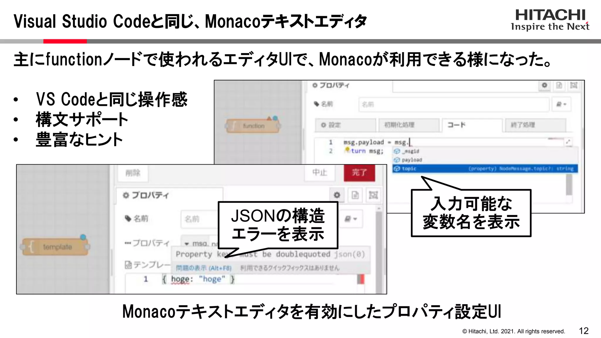 12
© Hitachi, Ltd. 2021. All rights reserved.
Visual Studio Codeと同じ、Monacoテキストエディタ
主にfunctionノードで使われるエディタUIで、Monacoが利用できる様になった。
• VS Codeと同じ操作感
• 構文サポート
• 豊富なヒント
Monacoテキストエディタを有効にしたプロパティ設定UI
入力可能な
変数名を表示
JSONの構造
エラーを表示
 