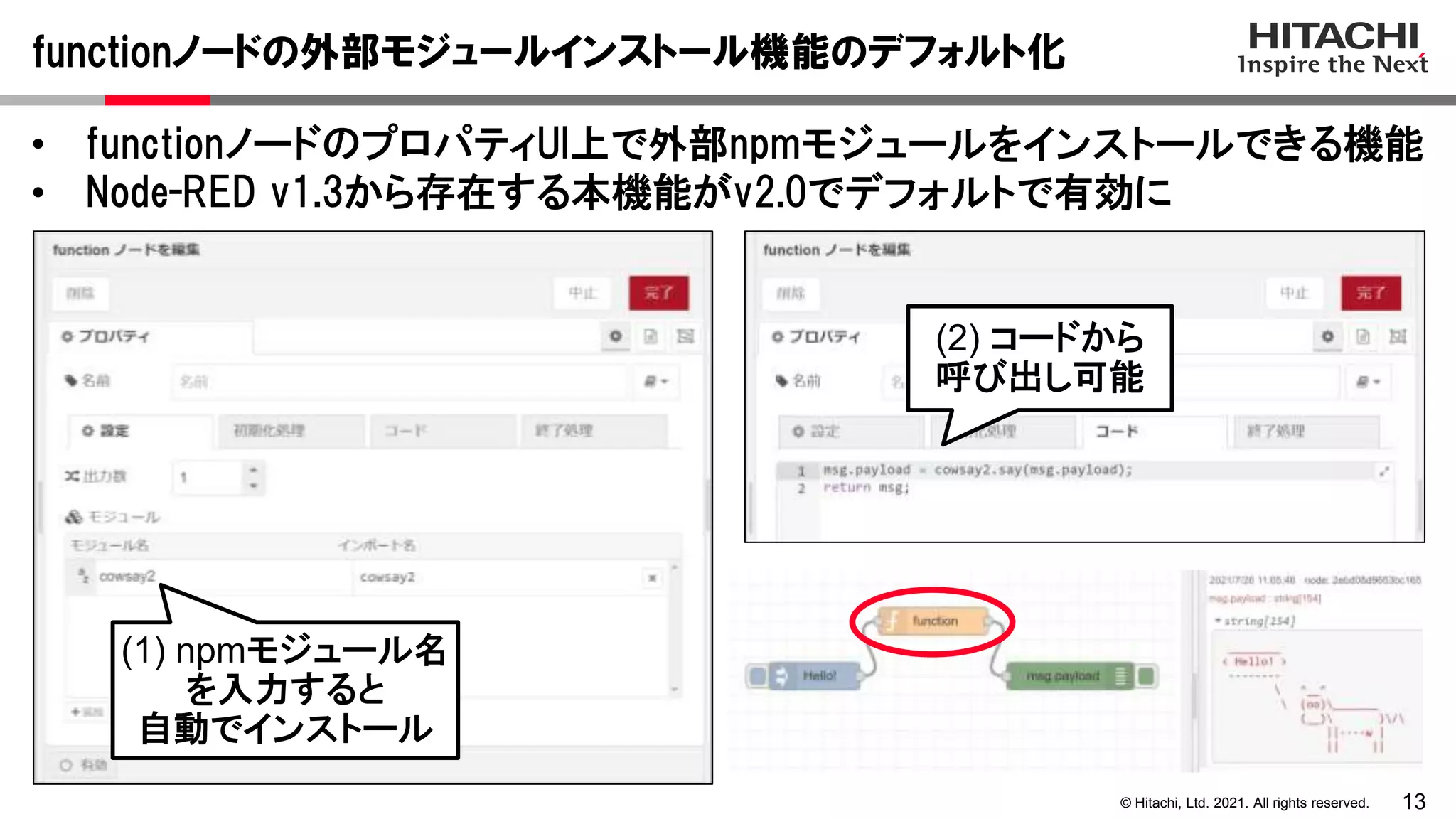 13
© Hitachi, Ltd. 2021. All rights reserved.
• functionノードのプロパティUI上で外部npmモジュールをインストールできる機能
• Node-RED v1.3から存在する本機能がv2.0でデフォルトで有効に
functionノードの外部モジュールインストール機能のデフォルト化
(1) npmモジュール名
を入力すると
自動でインストール
(2) コードから
呼び出し可能
 