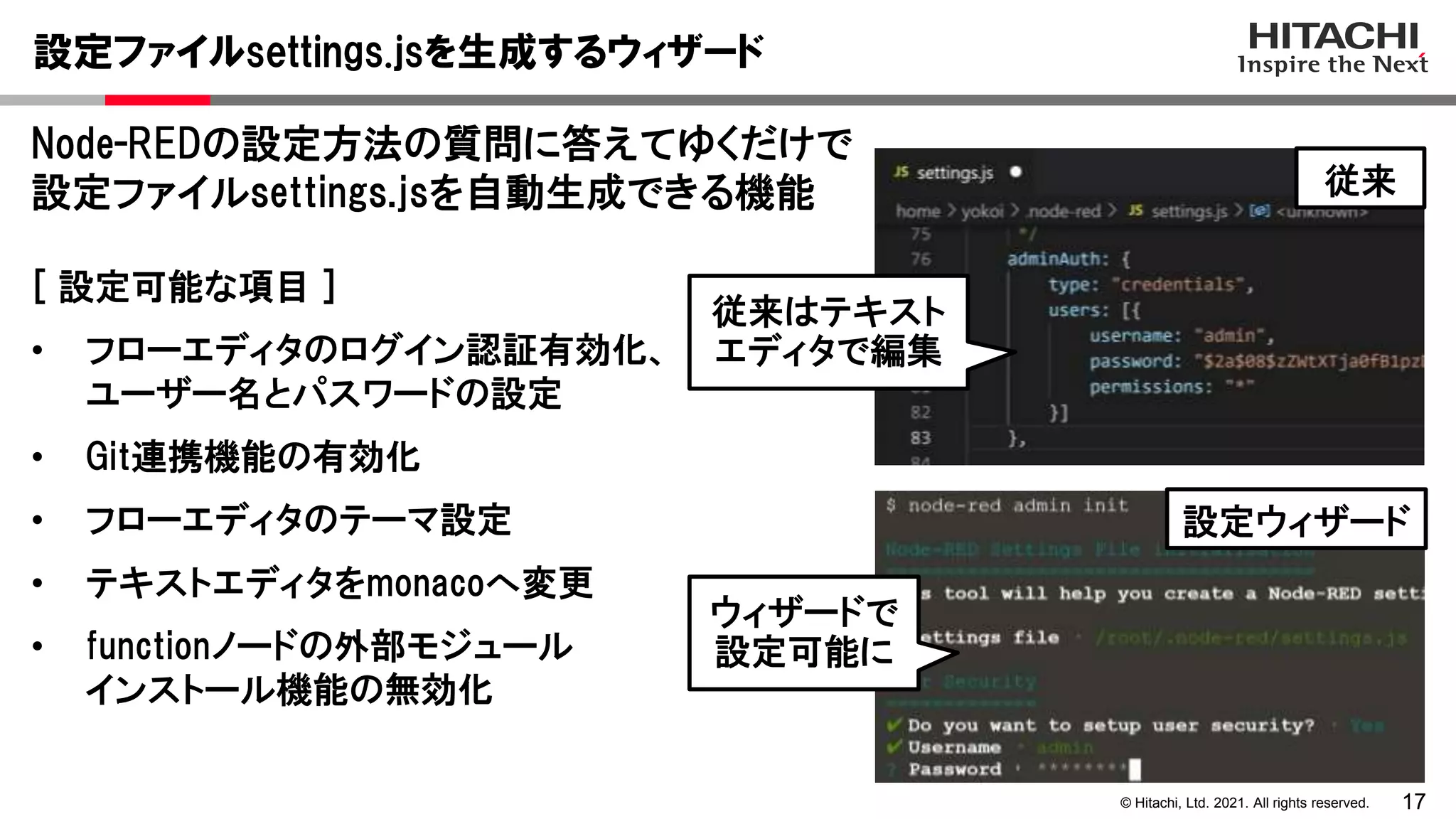 17
© Hitachi, Ltd. 2021. All rights reserved.
設定ファイルsettings.jsを生成するウィザード
Node-REDの設定方法の質問に答えてゆくだけで
設定ファイルsettings.jsを自動生成できる機能
[ 設定可能な項目 ]
• フローエディタのログイン認証有効化、
ユーザー名とパスワードの設定
• Git連携機能の有効化
• フローエディタのテーマ設定
• テキストエディタをmonacoへ変更
• functionノードの外部モジュール
インストール機能の無効化
従来はテキスト
エディタで編集
ウィザードで
設定可能に
従来
設定ウィザード
 