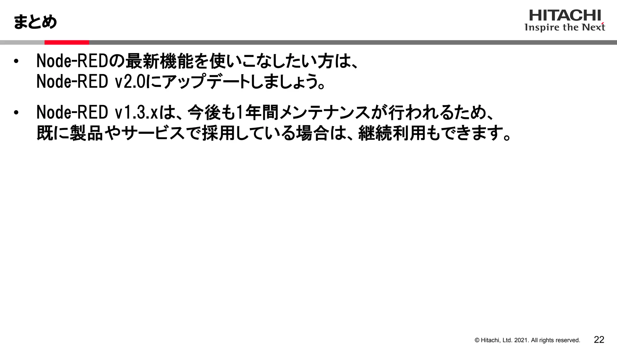 22
© Hitachi, Ltd. 2021. All rights reserved.
• Node-REDの最新機能を使いこなしたい方は、
Node-RED v2.0にアップデートしましょう。
• Node-RED v1.3.xは、今後も1年間メンテナンスが行われるため、
既に製品やサービスで採用している場合は、継続利用もできます。
まとめ
 