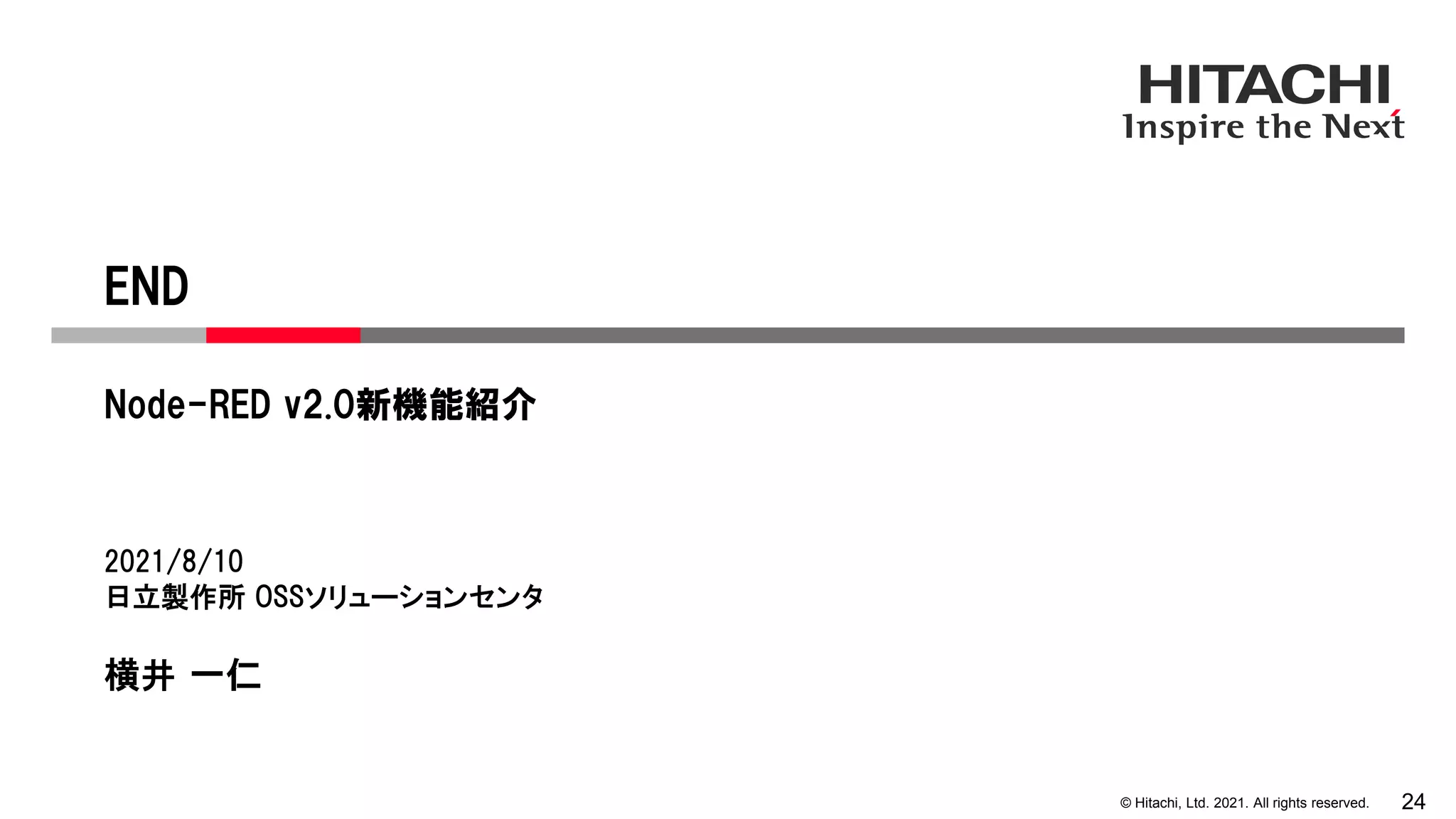 © Hitachi, Ltd. 2021. All rights reserved. 24
END
Node-RED v2.0新機能紹介
2021/8/10
日立製作所 OSSソリューションセンタ
横井 一仁
 