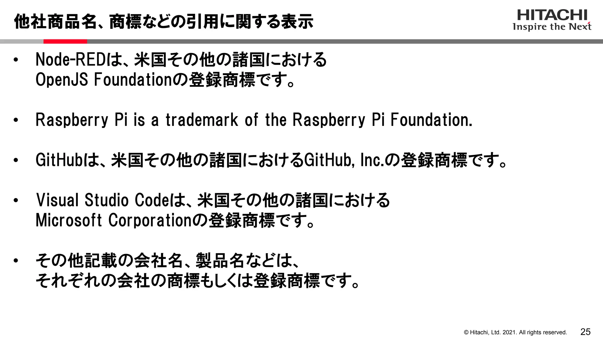 25
© Hitachi, Ltd. 2021. All rights reserved.
• Node-REDは、米国その他の諸国における
OpenJS Foundationの登録商標です。
• Raspberry Pi is a trademark of the Raspberry Pi Foundation.
• GitHubは、米国その他の諸国におけるGitHub, Inc.の登録商標です。
• Visual Studio Codeは、米国その他の諸国における
Microsoft Corporationの登録商標です。
• その他記載の会社名、製品名などは、
それぞれの会社の商標もしくは登録商標です。
他社商品名、商標などの引用に関する表示
 