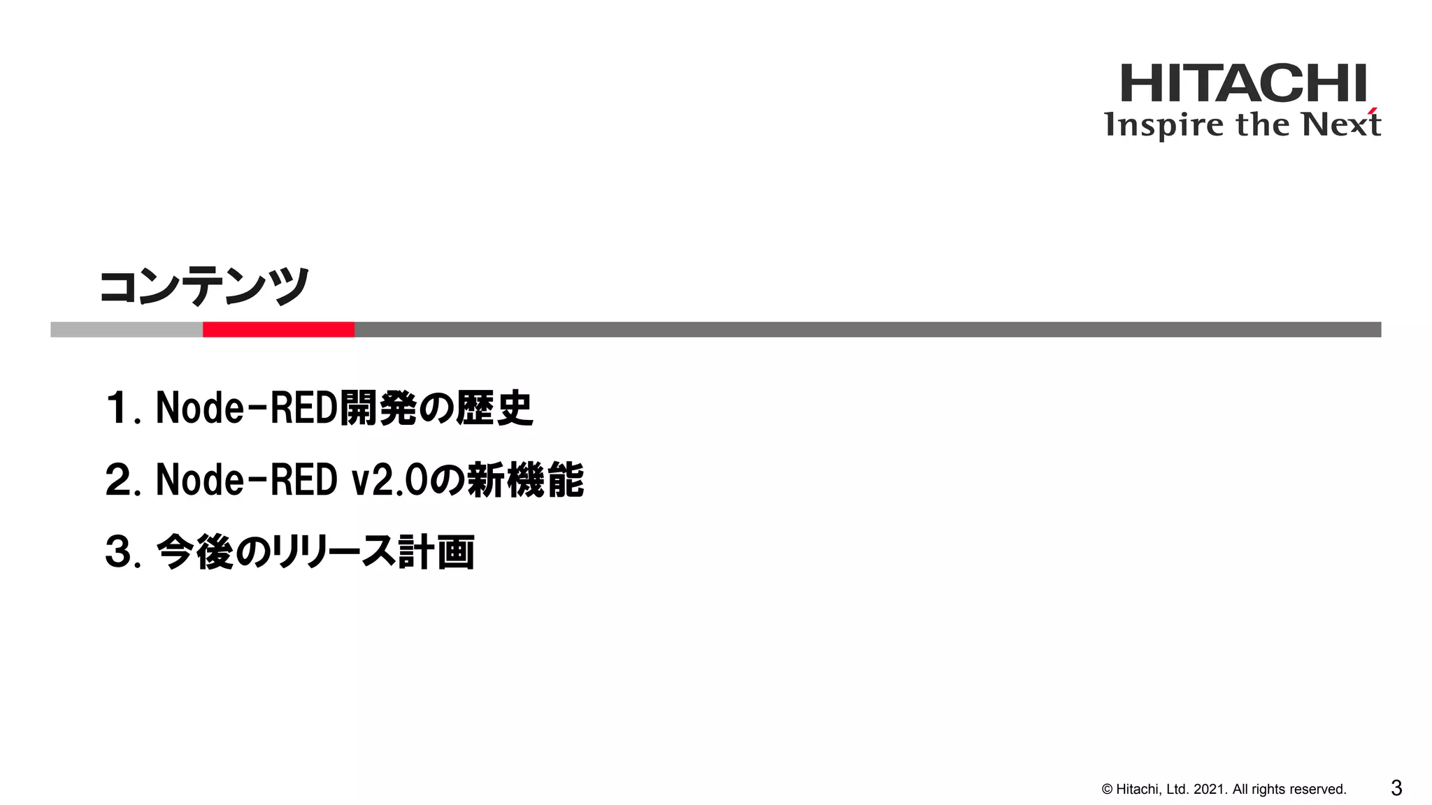 © Hitachi, Ltd. 2021. All rights reserved.
１. Node-RED開発の歴史
２. Node-RED v2.0の新機能
３. 今後のリリース計画
コンテンツ
3
 