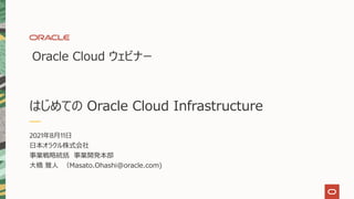 はじめての Oracle Cloud Infrastructure
Oracle Cloud ウェビナー
2021年8⽉11⽇
⽇本オラクル株式会社
事業戦略統括 事業開発本部
⼤橋 雅⼈ （Masato.Ohashi@oracle.com)
 