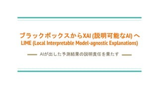 ブラックボックスからXAI (説明可能なAI) へ
LIME (Local Interpretable Model-agnostic Explanations)
AIが出した予測結果の説明責任を果たす
 