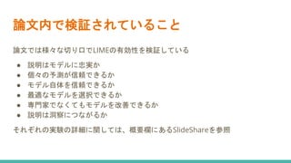 論文内で検証されていること
論文では様々な切り口でLIMEの有効性を検証している
● 説明はモデルに忠実か
● 個々の予測が信頼できるか
● モデル自体を信頼できるか
● 最適なモデルを選択できるか
● 専門家でなくてもモデルを改善できるか
● 説明は洞察につながるか
それぞれの実験の詳細に関しては、概要欄にあるSlideShareを参照
 