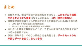 まとめ
● 実世界では、機械学習は予測精度だけではなく、人がモデルを信頼
できるかどうかも重要になることがある → XAI (説明可能なAI)
● 機械学習の任意のモデルが信頼できるかを確認するための2つの手法
○ LIME: 個々の予測を説明 (局所的な説明)
○ SP-LIME: モデルの全体像を説明 (大域的な説明)
● 抽出された特徴を観察することで、モデルが信頼できる予測をできて
いるかを判断できた
● 予測に寄与するはずのない特徴などを発見でき、データセットから
不要なデータを省くこともできる
 