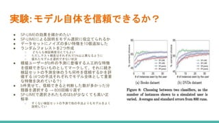 実験: モデル自体を信頼できるか？
● SP-LIMEの効果を確かめたい
● SP-LIMEによる説明をモデル選択に役立てられるか
● データセットにノイズの多い特徴を10個追加した
● ランダムフォレストを2つ作成
○ どちらも検証精度はとてもよい
○ ただしテスト精度はそれぞれで5%以上異なるように
○ 優れたモデルを選択できない状況
● 模擬ユーザーがb件の予測に登場する人工的な特徴
を信頼できないものとしてマークして、それに続き
検証セットの予測全体のうち何件を信頼するかを評
価する (4つの手法それぞれでモデル全体として重要
な特徴を決めている？)
● b件見せて、信頼できると判断した数が多かった分
類器を選択する → 800回繰り返す
● SP-LIMEで選択されたものはbが少なくても高い正
解率
○ すくない検証セットの予測で他の手法よりもモデルをよく
説明してい
 
