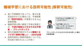 機械学習における説明可能性 (解釈可能性)
● 高い予測精度であっても、重大な意
思決定がからむ場合には、予測結果
の「説明可能性」が重要となる (e.g.
医療現場)
● 機械学習は高い精度で予測は得意だ
が、予測の根拠などを示すのは不得
意 → ブラックボックス
● 現代の機械学習のモデルは複雑にな
りすぎて解釈が難しい → XAIが必要
● 説明可能性と解釈可能性については、
同文脈で使われることが多い
なぜそのような診断にな
ったのですか？
AIが判断しました。
ブラックボックスなので
理由はわかりません。
ブラックボックスなAIをそのまま利用した場合
の医療現場
 