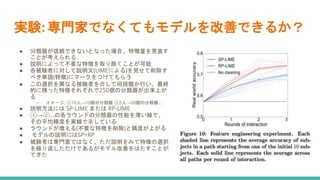 実験: 専門家でなくてもモデルを改善できるか？
● 分類器が信頼できないとなった場合、特徴量を見直す
ことが考えられる
● 説明によって不要な特徴を取り除くことが可能
● 各被験者に対して説明文(LIMEによる)を見せて削除す
べき単語(特徴)にマークをつけてもらう
● この選択を異なる被験者を介して何段階か行い、最終
的に残った特徴それぞれで250個の分類器が出来上が
る
○ イメージ: ①10人→10個の分類器 ②5人→50個の分類器...
● 説明方法には SP-LIME または RP-LIME
● ①→②...の各ラウンドの分類器の性能を薄い線で、
その平均精度を実線で示している
● ラウンドが増える(不要な特徴を削除)と精度が上がる
● モデルの説明にはSP>RP
● 被験者は専門家ではなく、ただ説明をみて特徴の選択
を繰り返しただけであるがモデル改善をはたすことが
できた
 