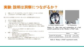 実験: 説明は洞察につながるか？
● 収集したデータにはのぞましくないデータが入っていることがある
● これを生のデータや予測から見抜くことは難しい
例) オオカミの写真とエスキモー犬(ハスキー)の写真を区別するタスク
● オオカミの背景には必ずゆき
● ハスキーの背景には雪はない
→ 雪があればオオカミと予測するように意図的に学習させた
(a) はハスキーだが、背景に雪があるためにオオカミと予測された
● 大学院生にアンケートをとった(before: 説明を見せない, After: 説明を
見せる)
○ このアルゴリズムが実世界でうまく機能すると思うか
○ その理由は何か
○ このアルゴリズムがオオカミとハスキーをどのように区別していると思うか
● 結果 -> 右の表です
○ 説明を見せる前は1/3以上が分類器を信頼
○ 見せたあとはほとんどの被験者が正しい洞察を示した
○ さらに分類器への信頼も大幅に低下した
● 個々の予測を説明することで、分類器が信頼できないタイミングやそ
の理由を知るための洞察を得ることができることを実証できた
 
