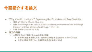 今回紹介する論文
● “Why should I trust you?” Explaining the Predictions of Any Classifier
○ 著者: MT Ribeiro, S Singh, C Guestrin
○ 投稿: Proceedings of the 22nd ACM SIGKDD International Conference on Knowledge
Discovery and Data Mining. ACM. 2016, pp. 1135–1144.
○ 引用: 6147件 (2021/08/10 時点)
● 論文の内容
○ 人間がモデルを”信頼する”ための手法を提案
■ 予測時に何を重要視したか、局所的な説明をするためのアルゴリズムLIME
■ モデル全体を説明する、大域的な説明のためのSP-LIME
 
