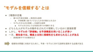 “モデルを信頼する” とは
● 2種類の定義
○ 個々の予測を信頼 → 局所的な説明
■ 予測結果に基づいてなんらかの行動をとれるか
○ モデルそのものを信頼 → 大域的な説明
■ モデルがどのような性質を持つか理解できる
● どちらも人がモデルの動作をどれだけ理解しているかに直接影響
● しかし、モデルの「評価軸」は予測精度を用いることが多い
● 一方、実社会では、精度とは別に信頼性をも求められることがある
○ 医療診断やテロの検知など
信頼性の問題に対処するために、予測・モデルに対する説明を提供する必要がある
 