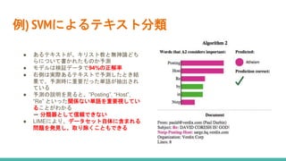 例) SVMによるテキスト分類
● あるテキストが、キリスト教と無神論どち
らについて書かれたものか予測
● モデルは検証データで94%の正解率
● 右側は実際あるテキストで予測したとき結
果で、予測時に重要だった単語が抽出され
ている
● 予測の説明を見ると、”Posting”, “Host”,
“Re” といった関係ない単語を重要視してい
ることがわかる
➡ 分類器として信頼できない
● LIMEにより、データセット自体に含まれる
問題を発見し、取り除くこともできる
 